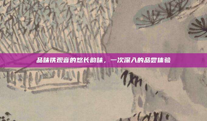 品味铁观音的悠长韵味，一次深入的品尝体验