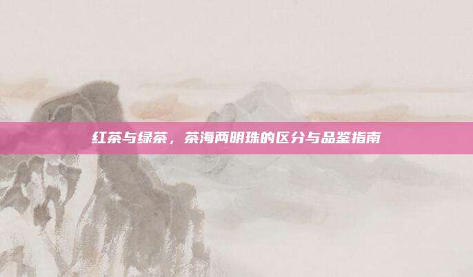 红茶与绿茶，茶海两明珠的区分与品鉴指南