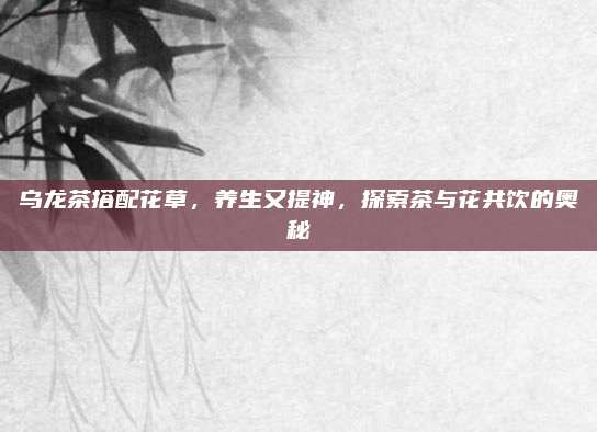 乌龙茶搭配花草，养生又提神，探索茶与花共饮的奥秘