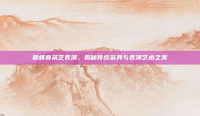 碧螺春茶艺表演，揭秘传统茶具与表演艺术之美