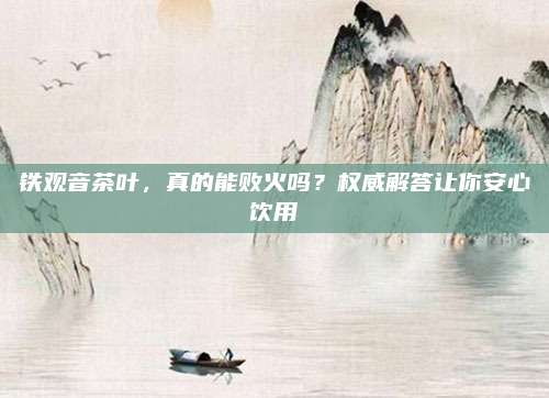 铁观音茶叶，真的能败火吗？权威解答让你安心饮用