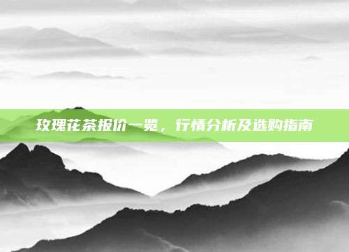 玫瑰花茶报价一览，行情分析及选购指南