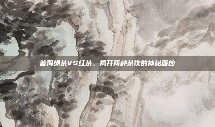 普洱绿茶VS红茶，揭开两种茶饮的神秘面纱