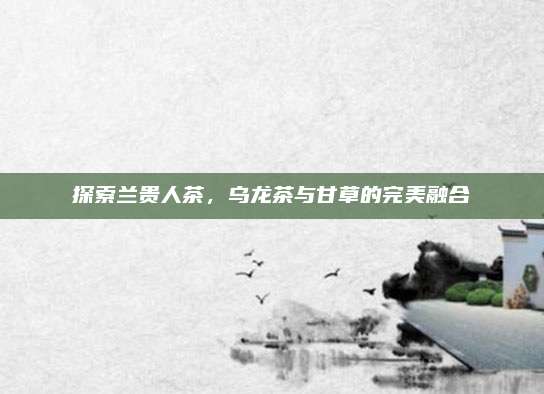 探索兰贵人茶，乌龙茶与甘草的完美融合