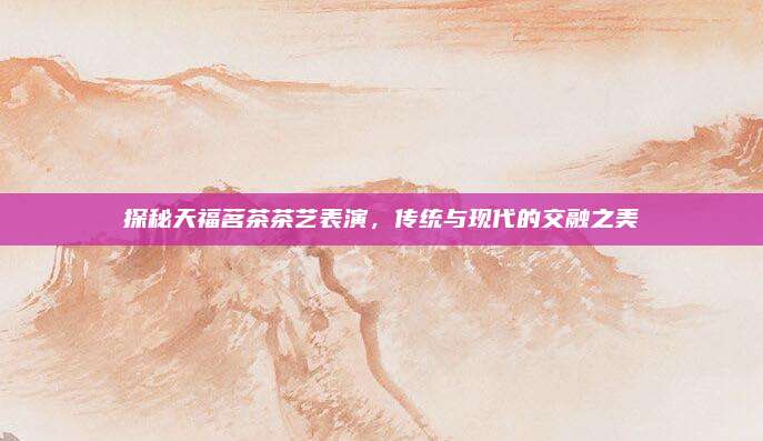 探秘天福茗茶茶艺表演，传统与现代的交融之美