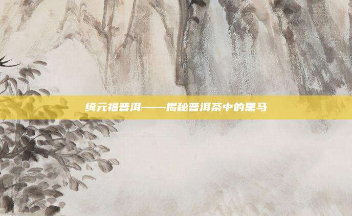 绮元福普洱——揭秘普洱茶中的黑马