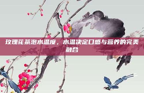 玫瑰花茶泡水温度,水温决定口感与营养的完美融合