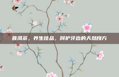 普洱茶,养生佳品,呵护牙齿的天然良方