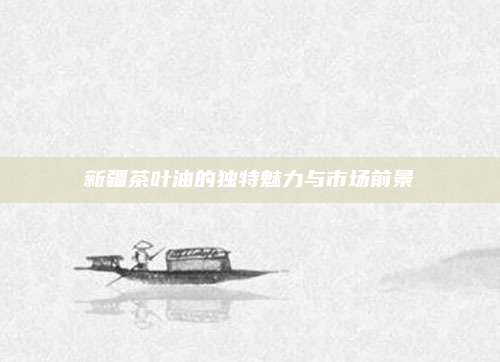 新疆茶叶油的独特魅力与市场前景
