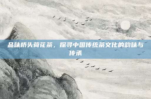 品味桥头荷花茶，探寻中国传统茶文化的韵味与传承