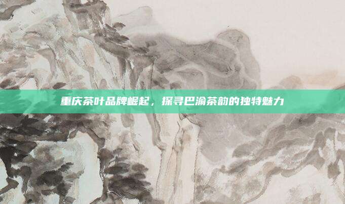 重庆茶叶品牌崛起，探寻巴渝茶韵的独特魅力