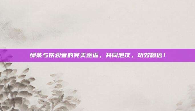 绿茶与铁观音的完美邂逅,共同泡饮,功效翻倍!