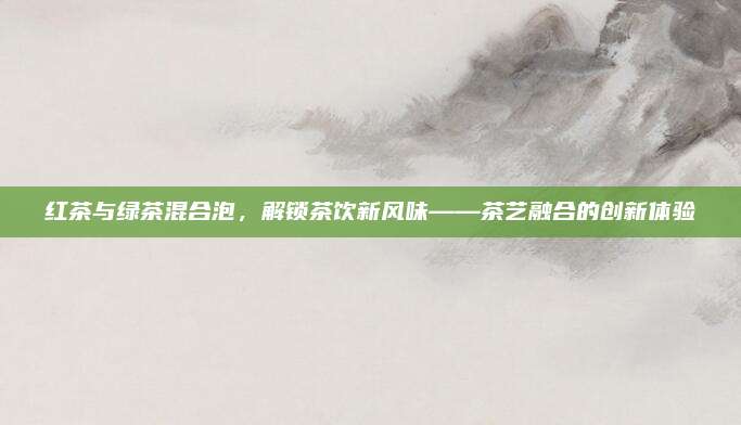 红茶与绿茶混合泡，解锁茶饮新风味——茶艺融合的创新体验