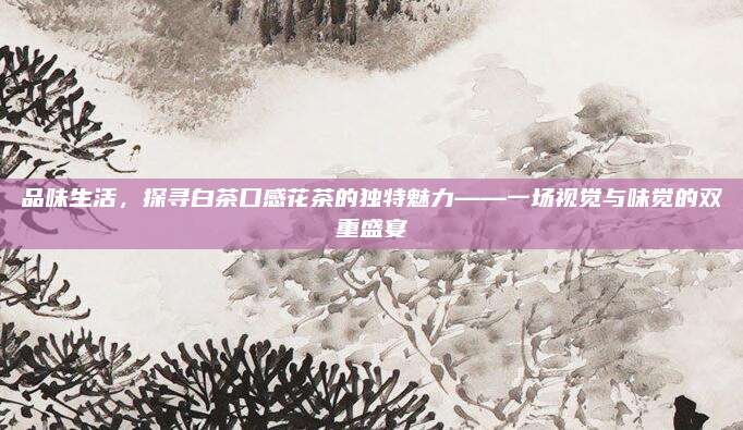 品味生活，探寻白茶口感花茶的独特魅力——一场视觉与味觉的双重盛宴
