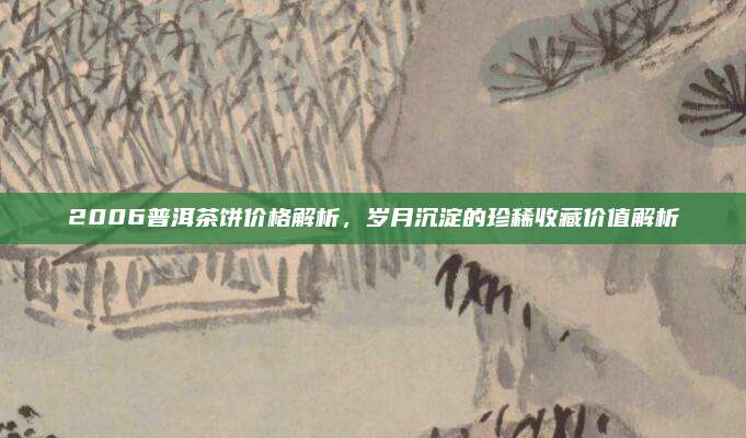 2006普洱茶饼价格解析，岁月沉淀的珍稀收藏价值解析