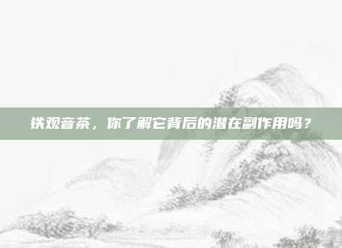 铁观音茶,你了解它背后的潜在副作用吗?