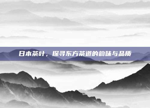 日本茶叶，探寻东方茶道的韵味与品质
