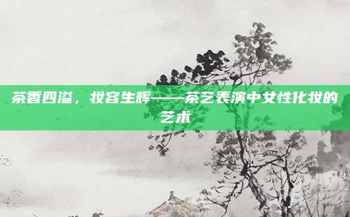 茶香四溢，妆容生辉——茶艺表演中女性化妆的艺术