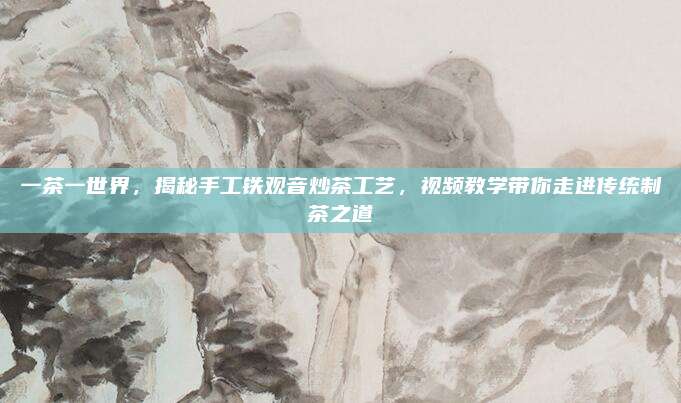 一茶一世界，揭秘手工铁观音炒茶工艺，视频教学带你走进传统制茶之道
