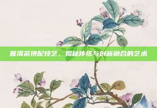 普洱茶拼配技艺，揭秘传统与创新融合的艺术