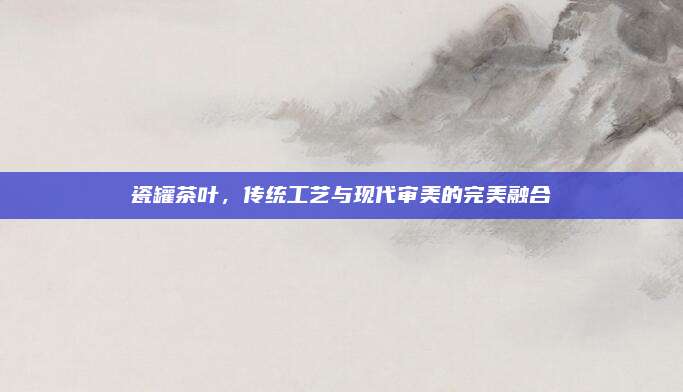 瓷罐茶叶，传统工艺与现代审美的完美融合