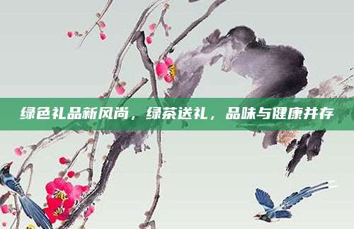 绿色礼品新风尚，绿茶送礼，品味与健康并存