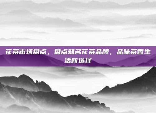 花茶市场盘点，盘点知名花茶品牌，品味茶香生活新选择