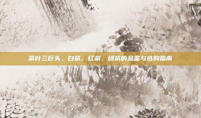 茶叶三巨头，白茶、红茶、绿茶的品鉴与选购指南