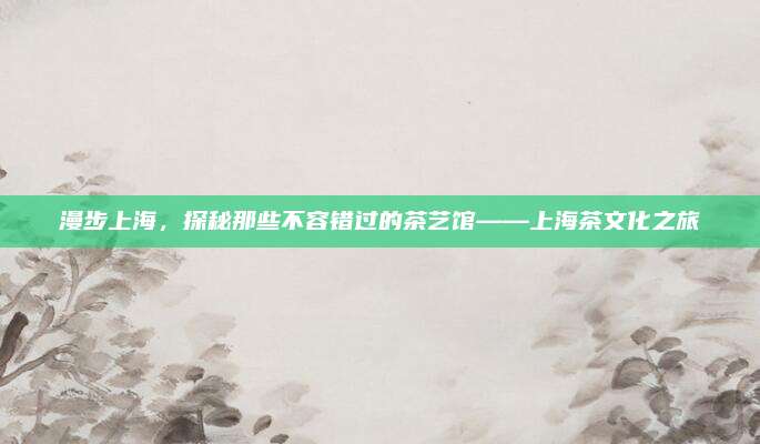 漫步上海，探秘那些不容错过的茶艺馆——上海茶文化之旅