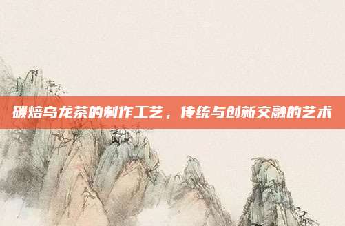 碳焙乌龙茶的制作工艺，传统与创新交融的艺术