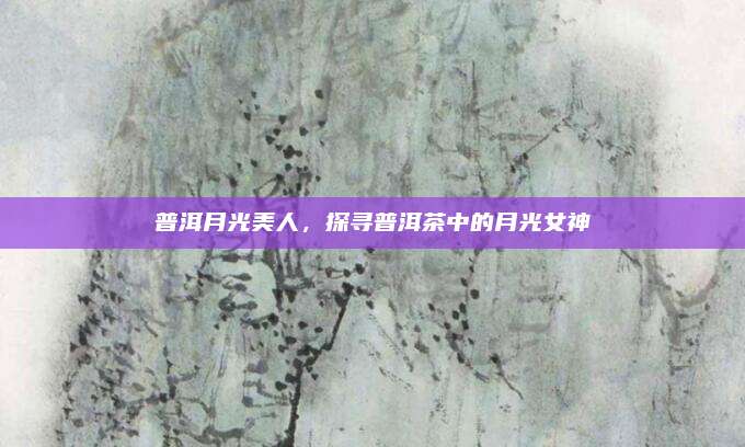 普洱月光美人，探寻普洱茶中的月光女神