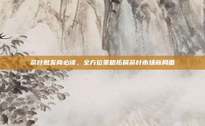 茶叶批发商必读，全方位策略拓展茶叶市场新局面