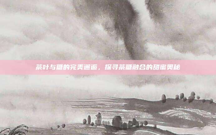 茶叶与糖的完美邂逅，探寻茶糖融合的甜蜜奥秘