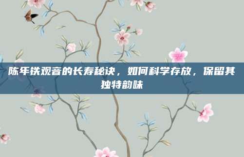 陈年铁观音的长寿秘诀，如何科学存放，保留其独特韵味