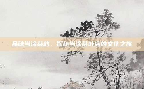 品味当涂茶韵，探秘当涂茶叶店的文化之旅