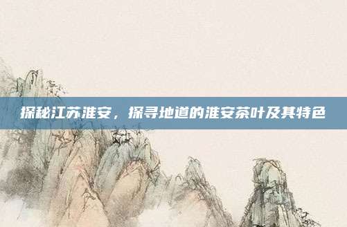 探秘江苏淮安，探寻地道的淮安茶叶及其特色