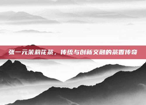 张一元茉莉花茶，传统与创新交融的茶香传奇