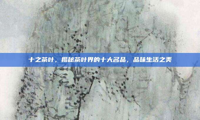 十之茶叶，揭秘茶叶界的十大名品，品味生活之美
