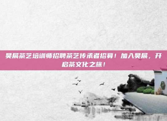 昊展茶艺培训师招聘茶艺传承者招募！加入昊展，开启茶文化之旅！