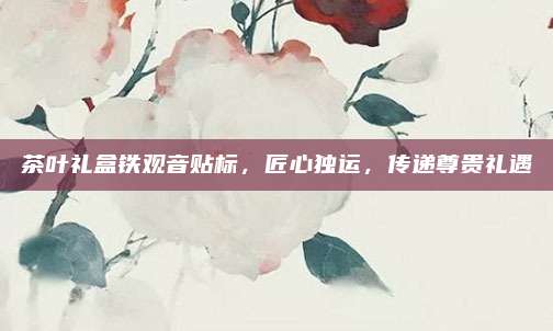茶叶礼盒铁观音贴标,匠心独运,传递尊贵礼遇