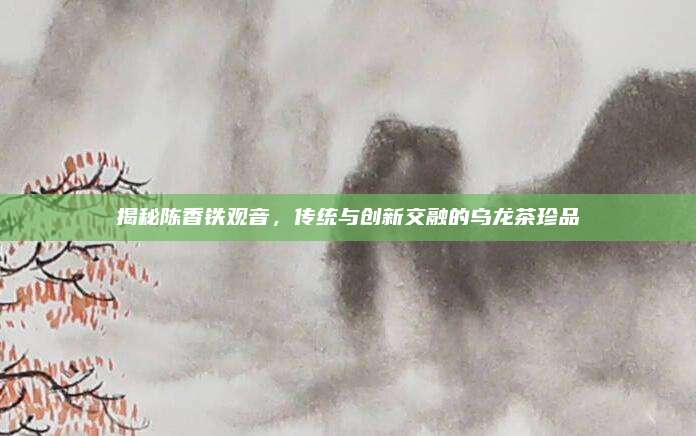 揭秘陈香铁观音，传统与创新交融的乌龙茶珍品