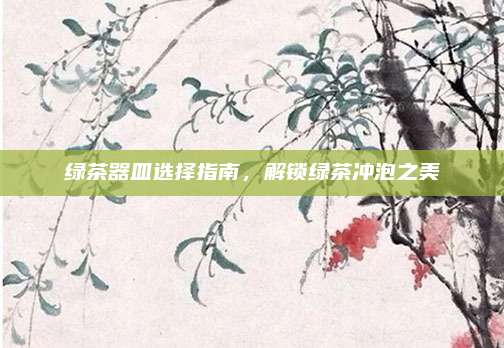绿茶器皿选择指南，解锁绿茶冲泡之美