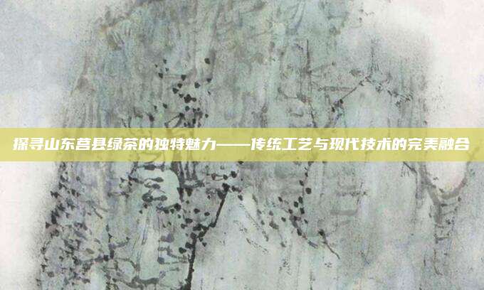 探寻山东莒县绿茶的独特魅力——传统工艺与现代技术的完美融合