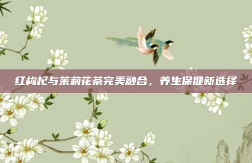 红枸杞与茉莉花茶完美融合，养生保健新选择