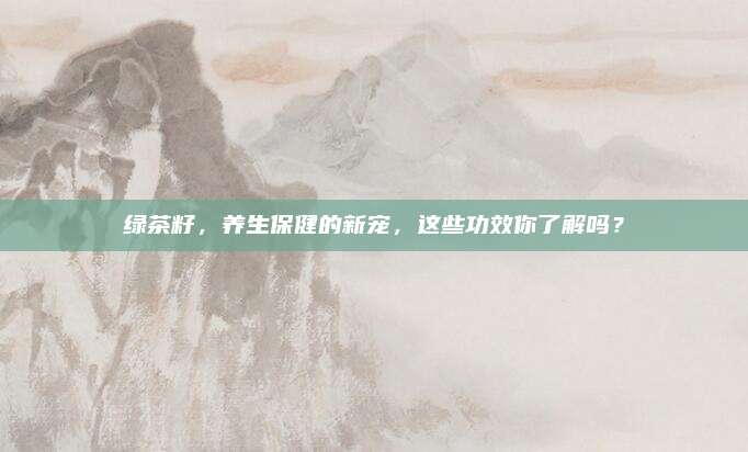 绿茶籽，养生保健的新宠，这些功效你了解吗？