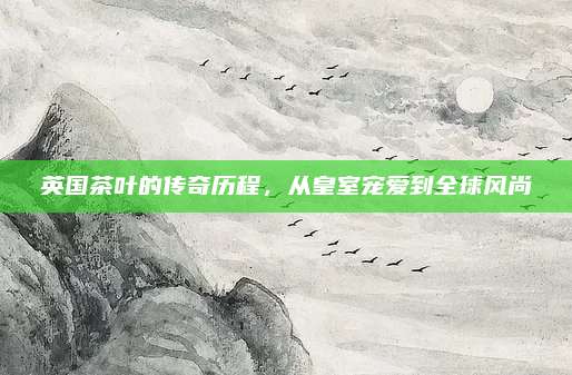 英国茶叶的传奇历程，从皇室宠爱到全球风尚