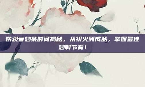 铁观音炒茶时间揭秘，从初火到成品，掌握最佳炒制节奏！