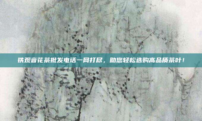 铁观音花茶批发电话一网打尽，助您轻松选购高品质茶叶！