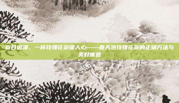 春日浪漫，一杯玫瑰花茶暖人心——春天泡玫瑰花茶的正确方法与美好寓意