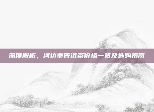 深度解析，河边寨普洱茶价格一览及选购指南